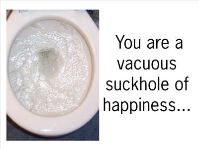 You are a vacuous suckhole of happiness...