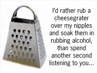I would rather rub a cheesegrater over my nipples and soak them in rubbing alcohol, than spend another second listening to you...