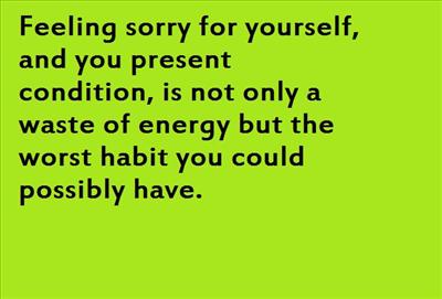 Feeling sorry for yourself, and you present condition, is not only a waste of energy but the worst habit you could possibly have.