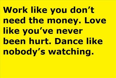 Work like you don’t need the money. Love like you’ve never been hurt. Dance like nobody’s watching.