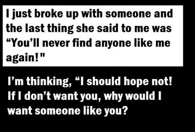 I just broke up with someone and the last thing she said to me was “You’ll never find anyone like me again!” I’m thinking, “I should hope not! If I don’t want you, why would I want someone like you?