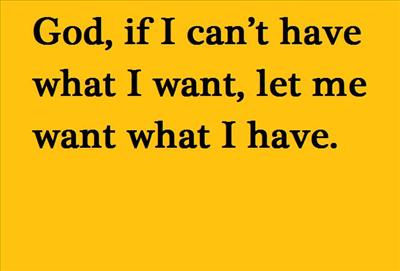 God, if I can’t have what I want, let me want what I have.